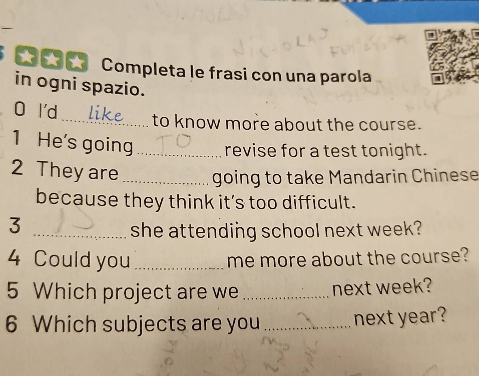 Completa le frasi con una parola 
in ogni spazio. 
0 l'd 
_to know more about the course. 
1 He's going_ 
revise for a test tonight. 
2 They are_ 
going to take Mandarin Chinese 
because they think it’s too difficult. 
_3 
she attending school next week? 
4 Could you _me more about the course? 
5 Which project are we_ 
next week? 
6 Which subjects are you_ 
next year?