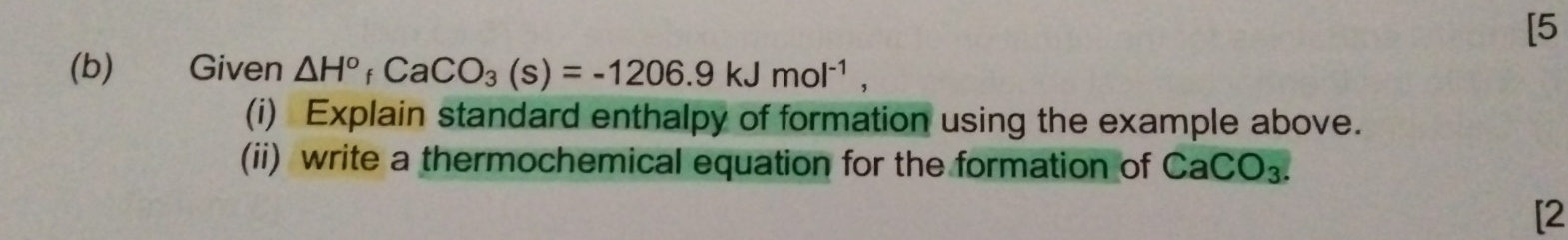 [5 
(b) Given △ H°_fCaCO_3(s)=-1206.9kJmol^(-1), 
(i) Explain standard enthalpy of formation using the example above. 
(ii) write a thermochemical equation for the formation of CaCO_3. 
[2