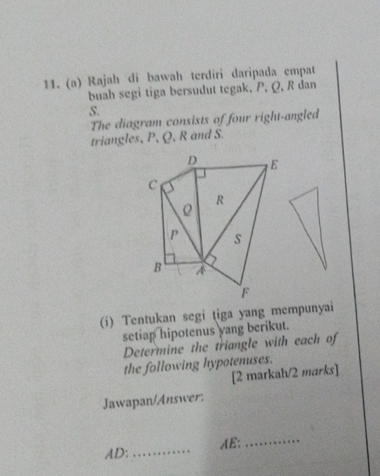 Rajah di bawah terdiri daripada empat 
buah segi tiga bersudut tegak, P, Q, R dan
S. 
The diagram consists of four right-angled 
triangles, P, Q, R and S. 
(i) Tentukan segi tiga yang mempunyai 
setiap hipotenus yang berikut. 
Determine the triangle with each of 
the following hypotenuses. 
[2 markah/2 marks] 
Jawapan/Answer: 
AE: 
_ 
AD:_