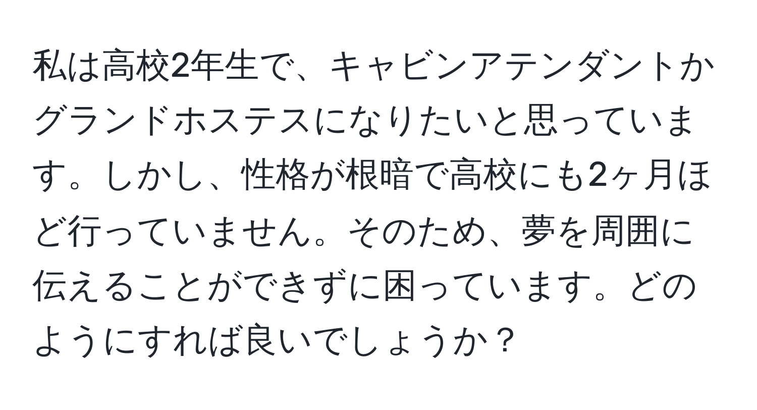 私は高校2年生で、キャビンアテンダントかグランドホステスになりたいと思っています。しかし、性格が根暗で高校にも2ヶ月ほど行っていません。そのため、夢を周囲に伝えることができずに困っています。どのようにすれば良いでしょうか？