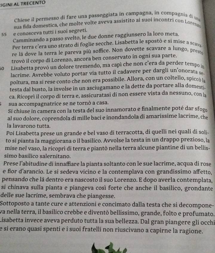 IGINI AL TRECENTO
Chiese il permesso di fare una passeggiata in campagna, in compagnia di un
sua fida domestica, che molte volte aveva assistito ai suoi incontri con Lorenz
55 e conosceva tutti i suoi segreti.
Camminando a passo svelto, le due donne raggiunsero la loro meta.
Per terra c’era uno strato di foglie secche. Lisabetta le spostò e si mise a scava
re là dove la terra le pareva più soffice. Non dovette scavare a lungo, presto
trovò il corpo di Lorenzo, ancora ben conservato in ogni sua parte.
50 Lisabetta provò un dolore tremendo, ma capí che non c'era da perder tempo in
lacrime. Avrebbe voluto portar via tutto il cadavere per dargli un’onorata se-
poltura, ma si rese conto che non era possibile. Allora, con un coltello, spiccó la
testa dal busto, la involse in un asciugamano e la dette da portare alla domesti.
ca. Ricoprì il corpo di terra e, assicuratasi di non essere vista da nessuno, con la
sua accompagnatrice se ne tornò a casa.
Si chiuse in camera con la testa del suo innamorato e finalmente poté dar sfogo
al suo dolore, coprendola di mille baci e inondandola di amarissime lacrime, che
la lavarono tutta.
Poi Lisabetta prese un grande e bel vaso di terracotta, di quelli nei quali di soli-
to si pianta la maggiorana o il basilico. Avvolse la testa in un drappo prezioso, la
mise nel vaso, la ricoprì di terra e piantò nella terra alcune piantine di un bellis-
simo basilico salernitano.
Prese l’abitudine di innaffiare la pianta soltanto con le sue lacrime, acqua di rose
e fior d’arancio. Le si sedeva vicino e la contemplava con grandissimo affetto,
pensando che là dentro era nascosto il suo Lorenzo. E dopo averla contemplata,
si chinava sulla pianta e piangeva così forte che anche il basilico, grondante
delle sue lacrime, sembrava che piangesse.
Sottoposto a tante cure e attenzioni e concimato dalla testa che si decompone-
va nella terra, il basílico crebbe e diventò bellissimo, grande, folto e profumato.
Lisabetta invece aveva perduto tutta la sua bellezza. Dal gran piangere gli occhi
e si erano quasi spenti e i suoi fratelli non riuscivano a capirne la ragione.