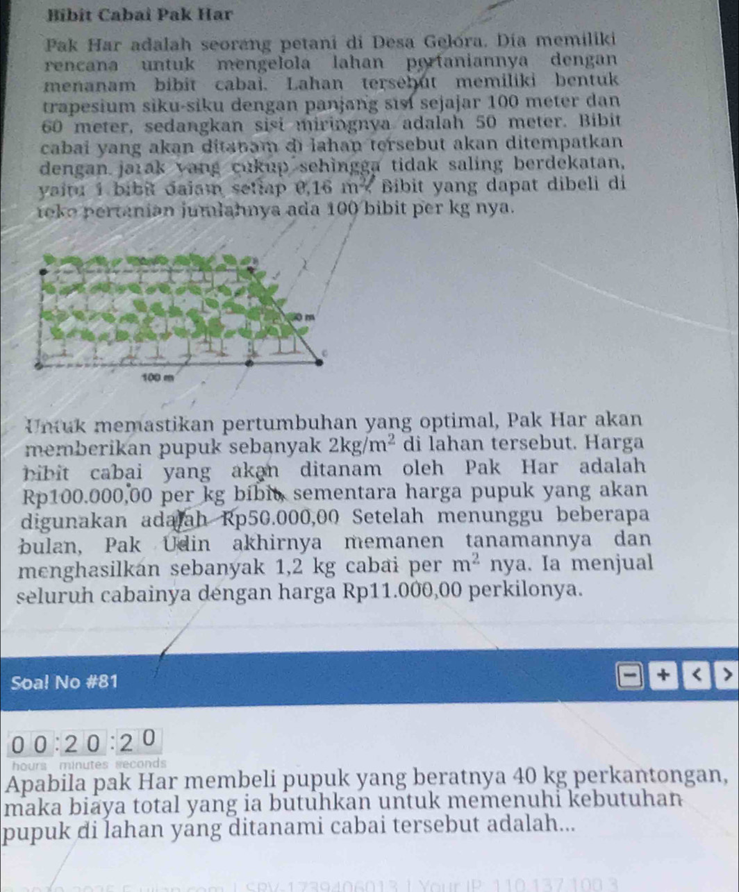 Bibit Cabaï Pak Har 
Pak Har adalah seorang petani di Desa Gelora. Dia memiliki 
rencana untuk mengelola lahan portaniannya dengan 
menanam bibit cabai. Lahan tersebut memiliki bentuk 
trapesium siku-siku dengan panjang si sejajar 100 meter dan
60 meter, sedangkan sisi miringnya adalah 50 meter. Bibit 
cabai yang akan ditspam di lahan tersebut akan ditempatkan 
dengan jarak yang cukup sehingga tidak saling berdekatan, 
yaitu 1 bibit daiam setlap 0,16 m < Bibit yang dapat dibeli di 
toke pertanian jumlahnya ada  100 bibit per kg nya. 
Untuk memastikan pertumbuhan yang optimal, Pak Har akan 
memberikan pupuk sebanyak 2kg/m^2 di lahan tersebut. Harga 
bibit cabai yang akan ditanam oleh Pak Har adalah
Rp100.000,00 per kg bibit, sementara harga pupuk yang akan 
digunakan adajah Rp50.000,00 Setelah menunggu beberapa 
bulan, Pak Udin akhirnya memanen tanamannya dan 
menghasilkán sebanyak 1,2 kg cabai per m^2 nya . Ia menjual 
seluruh cabainya dengan harga Rp11.000,00 perkilonya. 
Soa! No # 81
00:2 0:20
hours minutes seconds 
Apabila pak Har membeli pupuk yang beratnya 40 kg perkantongan, 
maka biaya total yang ia butuhkan untuk memenuhi kebutuhan 
pupuk di lahan yang ditanami cabai tersebut adalah...