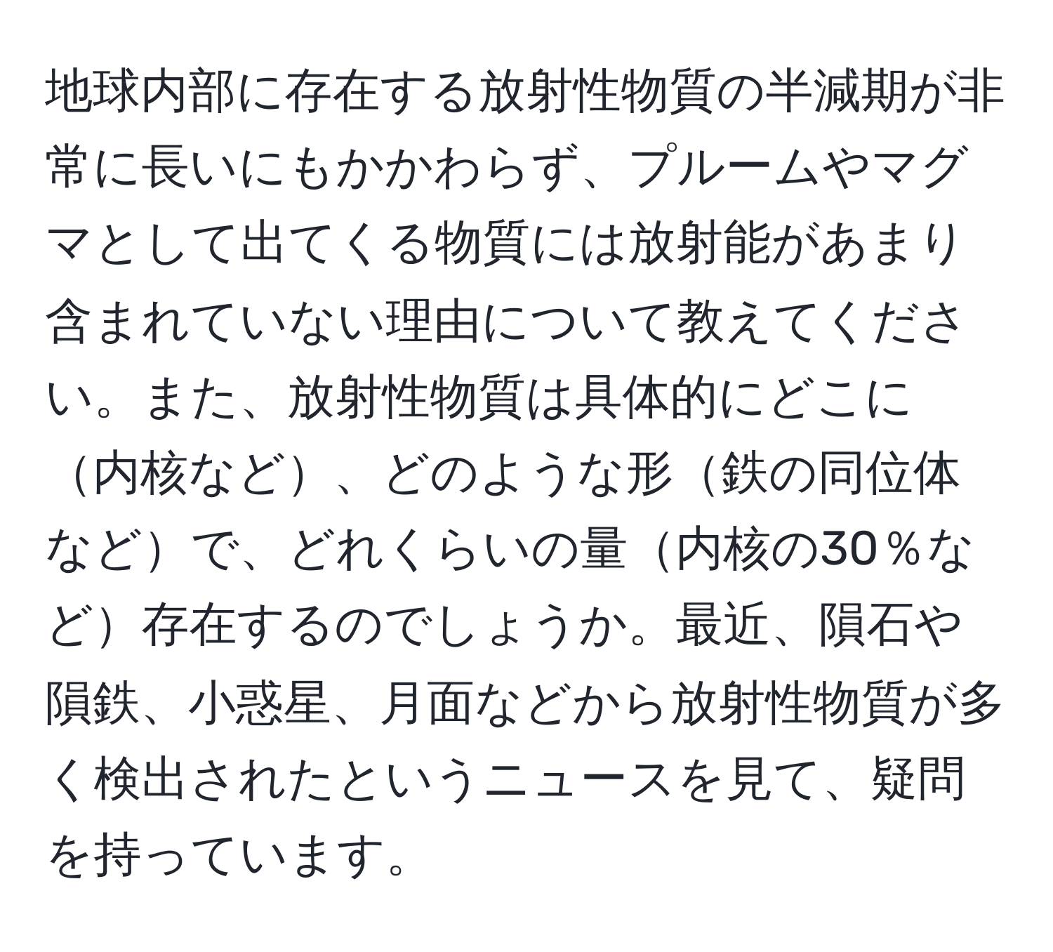 地球内部に存在する放射性物質の半減期が非常に長いにもかかわらず、プルームやマグマとして出てくる物質には放射能があまり含まれていない理由について教えてください。また、放射性物質は具体的にどこに内核など、どのような形鉄の同位体などで、どれくらいの量内核の30％など存在するのでしょうか。最近、隕石や隕鉄、小惑星、月面などから放射性物質が多く検出されたというニュースを見て、疑問を持っています。