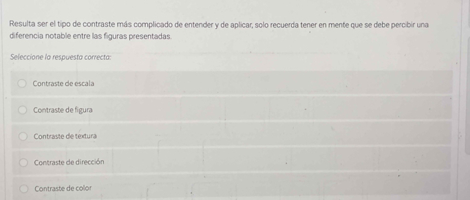 Resulta ser el tipo de contraste más complicado de entender y de aplicar, solo recuerda tener en mente que se debe percibir una
diferencia notable entre las figuras presentadas.
Seleccione la respuesta correcta:
Contraste de escala
Contraste de figura
Contraste de textura
Contraste de dirección
Contraste de color