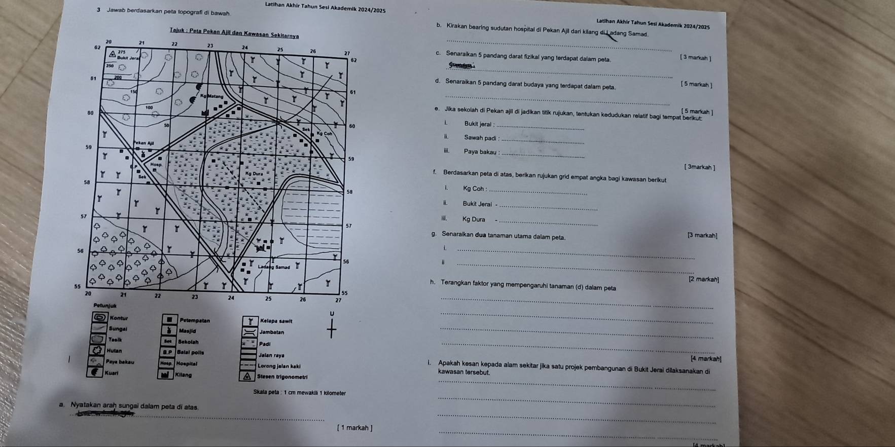 Latihan Akhir Tahun Sesi Akademik 2024/2025 
3 Jawab berdasarkan peta lopografi di bawah 
Latihan Akhir Tahun Sesl Akademik 2024/2029 
_ 
b. Kirakan bearing sudutan hospital di Pekan Ajil dari kilang di Ladang Samad 
c. Senaraikan 5 pandang darat fizikal yang terdapat dalam peta. 
[ 3 markah ] 
or 
_ 
d. Senaraikan 5 pandang darat budaya yang terdapat dalam peta. 
[ 5 markah ] 
_ 
[ 5 markah ] 
e. Jika sekolah di Pekan ajil di jadikan titik rujukan, tentukan kedudukan relatif bagi tempat berikut: 
L 
Bukit jeral_ 
_ 
ii. Sawah padi 
_ 
iii. Paya bakau : 
[ 3markah ] 
f. Berdasarkan peta di atas, berikan rujukan grid empat angka bagi kawasan berikut 
1、 Kg Coh 
ii. Bukit Jerai - 
iii. Kg Dura_ 
_ 
g. Senaraikan dua tanaman utama dalam peta. 
[3 markah] 
_ 
_ 
[2 markah] 
h. Terangkan faktor yang mempengaruhi tanaman (d) dalam peta 
_ 
Petempatan Kelapa sawit 
_ 
Masjid Jambatan 
Tasik 
_ 
Bekolah Padi _[4 markah] 
Hutan i. Apakah kesan kepada alam sekitar jika satu projek pembangunan di Bukit Jerai dilaksanakan di 
Paya bakau kawasan tersebut. 
Kuari 
Stesen trigonometri 
Skala peta : 1 cm mewakili 1 kilometer
_ 
a Nyatakan araḥ sungai dalam peta di atas 
_ 
_ 
[ 1 markah ] 
_