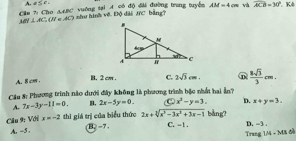 A. a≤ c.
Câu 7: Cho △ ABC vuông tại A có độ dài đường trung tuyến AM=4cm và widehat ACB=30°. Kẻ
MH⊥ AC,(H∈ AC) như hình vẽ. Độ dài HC bằng?
A. 8 cm .
B. 2 cm . C. 2sqrt(3)cm. D  8sqrt(3)/3 cm.
Câu 8: Phương trình nào dưới đây không là phương trình bậc nhất hai ẫn?
A. 7x-3y-11=0. B. 2x-5y=0.
C. x^2-y=3. D. x+y=3.
Câu 9: Với x=-2 thì giá trị của biểu thức 2x+sqrt[3](x^3-3x^2+3x-1) bằng?
B. -7 . C. -1 . D. -3 .
A. -5 .
Trang 1/4 - Mã đề