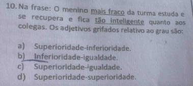 Na frase: O menino mais fraco da turma estuda e
se recupera e fica tão inteligente quanto aos
colegas. Os adjetivos grifados relativo ao grau são:
a) Superioridade-inferioridade.
b)__Inferioridade-igualdade.
c) Superioridade-igualdade.
d) Superioridade-superioridade.