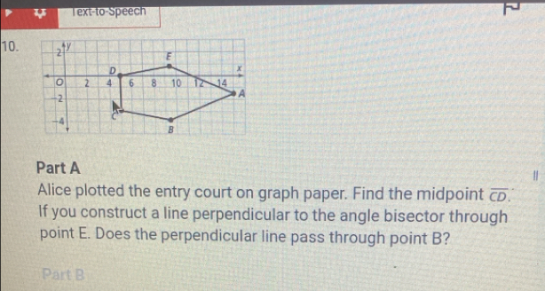 Text-to-Speech 
10. 
Part A 
| 
Alice plotted the entry court on graph paper. Find the midpoint overline CD. 
If you construct a line perpendicular to the angle bisector through 
point E. Does the perpendicular line pass through point B? 
Part B