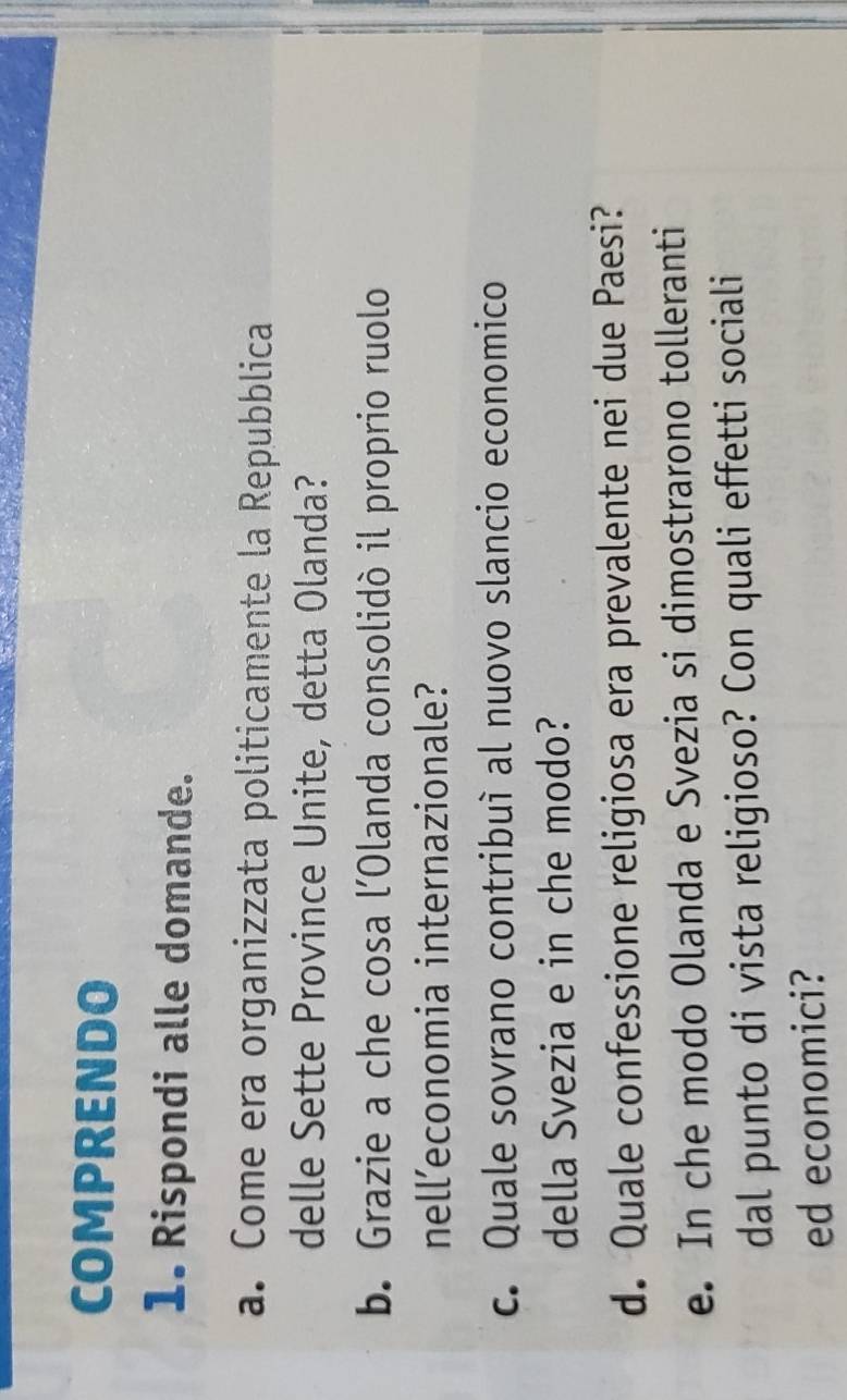 COMPRENDO 
1. Rispondi alle domande. 
a. Come era organizzata politicamente la Repubblica 
delle Sette Province Unite, detta Olanda? 
b. Grazie a che cosa l’Olanda consolidò il proprio ruolo 
nell’economia internazionale? 
c. Quale sovrano contribuì al nuovo slancio economico 
della Svezia e in che modo? 
d. Quale confessione religiosa era prevalente nei due Paesi? 
e. In che modo Olanda e Svezia si dimostrarono tolleranti 
dal punto di vista religioso? Con quali effetti sociali 
ed economici?