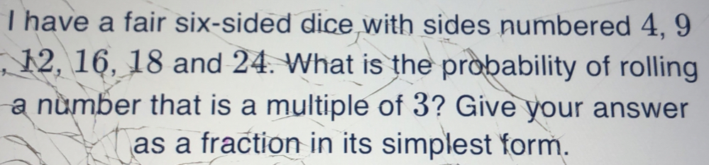 have a fair six-sided dice with sides numbered 4, 9
, 12, 16, 18 and 24. What is the probability of rolling 
a number that is a multiple of 3? Give your answer 
as a fraction in its simplest form.