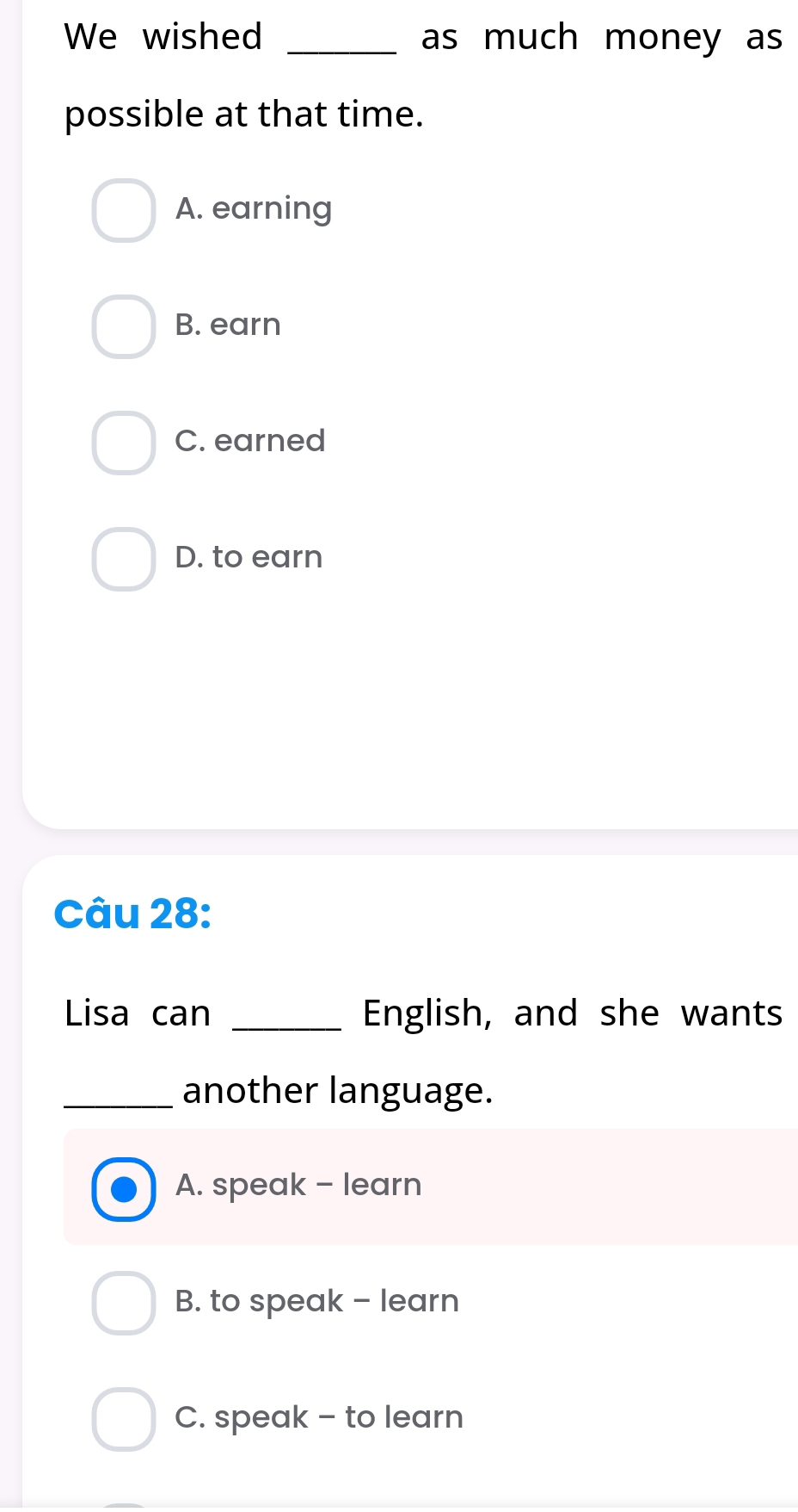 We wished _as much money as
possible at that time.
A. earning
B. earn
C. earned
D. to earn
Câu 28:
Lisa can _English, and she wants
_another language.
A. speak - learn
B. to speak - learn
C. speak - to learn