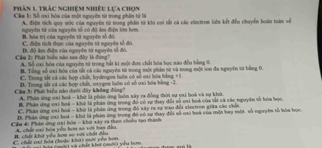 phản 1. trÁc nghiệM nhiềU Lựa chọn
Câu 1: Số oxi hóa của một nguyên tử trong phân tứ là
A. điện tích quy ước của nguyên tử trong phân tử khi coi tất cá các electron liên kết đều chuyển hoàn toàn về
nguyên tử của nguyên tổ có độ âm điện lớn hơn.
B. hóa trị của nguyên tử nguyên tố đó.
C. điện tích thực của nguyên tử nguyên tổ đó.
D. độ âm điện của nguyên tử nguyên tổ đó.
Câu 2: Phát biểu nào sau đây là đủng?
A. Số oxi hóa của nguyên tử trong bắt kì một đơn chất hóa học nào đều bằng 0.
B. Tổng số oxi hóa của tất cả các nguyên tử trong một phân tử và trong một ion đa nguyên từ bằng 0.
C. Trong tắt cả các hợp chất, hydrogen luôn có số oxi hóa bằng +1.
D. Trong tắt cả các hợp chất, oxygen luôn có số oxi hóa bằng -2.
Câu 3: Phát biểu nào dưới đây không đúng?
A. Phản ứng oxi hoá - khử là phản ứng luôn xảy ra đồng thời sự oxi hoá và sự khứ.
B. Phản ứng oxi hoá - khử là phản ứng trong đổ có sự thay đổi số oxi hoá của tắt cả các nguyên tố hóa học.
C. Phản ứng oxi hoá - khử là phản ứng trong đó xảy ra sự trao đổi electron giữa các chất.
D. Phản ứng oxỉ hoá - khử là phản ứng trong đó có sự thay đổi số oxi hoá của một hay một số nguyên tổ hóa học.
Câu 4: Phản ứng oxi hóa - khử xảy ra theo chiều tạo thành
A. chất oxi hóa yếu hơn so với ban đầu.
B. chất khử yếu hơn so với chất đầu.
C. chất oxi hóa (hoặc khử) mới yếu hơn.
Lari hóa (mới) và chất khử (mới) yêu hơn. on được gọi là