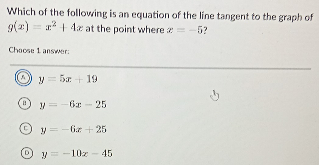 Which of the following is an equation of the line tangent to the graph of
g(x)=x^2+4x at the point where x=-5 ?
Choose 1 answer:
A y=5x+19
B y=-6x-25
C y=-6x+25
D y=-10x-45