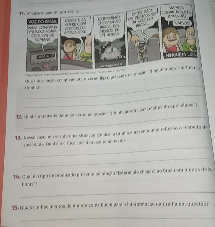 Que informação complementa o verbo ligar 
tirinha? 
_ 
_ 
12. Qual é a transitividade do verbo na oração "Oriente já sofre com efeitos do apocalipse"? 
13. Nesse caso, em vez de uma situação cômica, a tirinha apresenta uma reflexão a respeito da 
_ 
sociedade. Qual é a crítica social presente no texto? 
_ 
14. Qual é o tipo de predicado presente na oração "Extermínio chegará ao Brasil em menos de 24
horas"? 
_ 
15. Quais conhecimentos de mundo contribuem para a interpretação da tirinha em questão? 
_