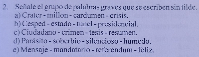 Señale el grupo de palabras graves que se escriben sin tilde.
a) Crater - millon - cardumen - crisis.
b) Cesped - estado - tunel - presidencial.
c) Ciudadano - crimen - tesis - resumen.
d) Parásito - soberbio - silencioso - humedo.
e) Mensaje - mandatario - referendum - feliz.