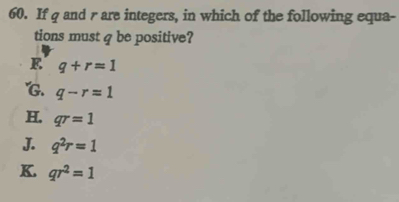 If q and r are integers, in which of the following equa-
tions must q be positive?
E q+r=1 . q-r=1
H. qr=1
J. q^2r=1
K. qr^2=1