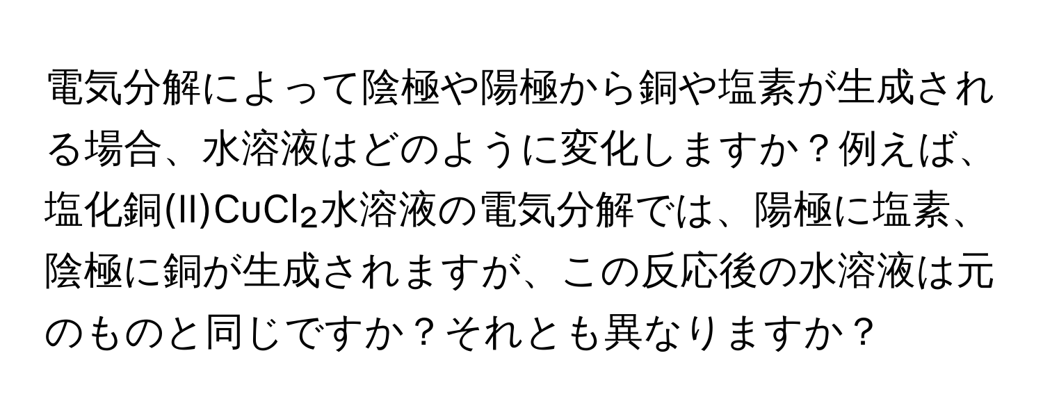 電気分解によって陰極や陽極から銅や塩素が生成される場合、水溶液はどのように変化しますか？例えば、塩化銅(II)CuCl₂水溶液の電気分解では、陽極に塩素、陰極に銅が生成されますが、この反応後の水溶液は元のものと同じですか？それとも異なりますか？