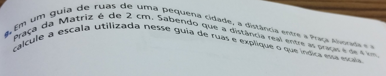 Em um guia de ruas de uma pequena cidade, a distância entre a Praça Alvorada e 
Praça da Matriz é de 2 cm. Sabendo que a distância real entre as praças é de 4 km, 
calcule a escala utilizada nesse guia de ruas e explique o que índica essa escala