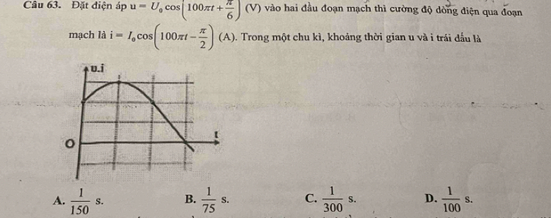 Đặt điện áp u=U_0cos (100π t+ π /6 )(V) vào hai đầu đoạn mạch thì cường độ dòng điện qua đoạn
mạch là i=I_0cos (100π t- π /2 )(A) D. Trong một chu kì, khoảng thời gian u và i trái đấu là
A.  1/150 s.  1/75 s.  1/300 s. D.  1/100 s. 
B.
C.