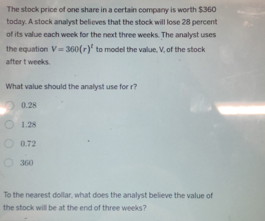 The stock price of one share in a certain company is worth $360
today. A stock analyst believes that the stock will lose 28 percent
of its value each week for the next three weeks. The analyst uses
the equation V=360(r)^t to model the value, V, of the stock
after t weeks.
What value should the analyst use for r?
0.28
1.28
0.72
360
To the nearest dollar, what does the analyst believe the value of
the stock will be at the end of three weeks?