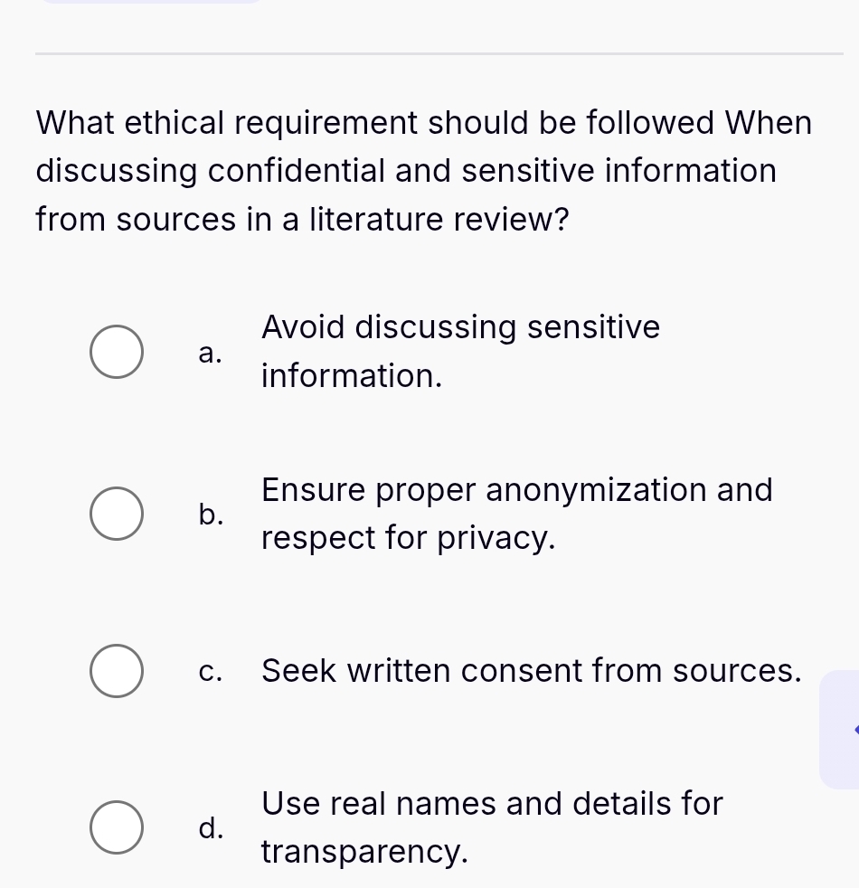 What ethical requirement should be followed When
discussing confidential and sensitive information
from sources in a literature review?
Avoid discussing sensitive
a.
information.
Ensure proper anonymization and
b.
respect for privacy.
c. Seek written consent from sources.
Use real names and details for
d.
transparency.