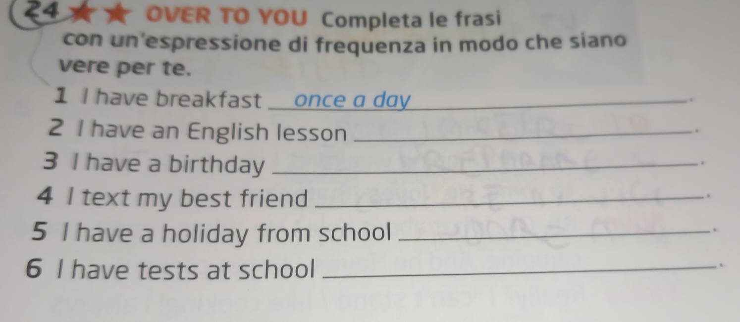 OVER TO YOU Completa le frasi 
con un espressione di frequenza in modo che siano 
vere per te. 
1 I have breakfast once a day_ 
. 
2 I have an English lesson_ 
. 
3 I have a birthday_ 
4 I text my best friend_ 
. 
5 I have a holiday from school_ 
. 
6 I have tests at school_ 
、