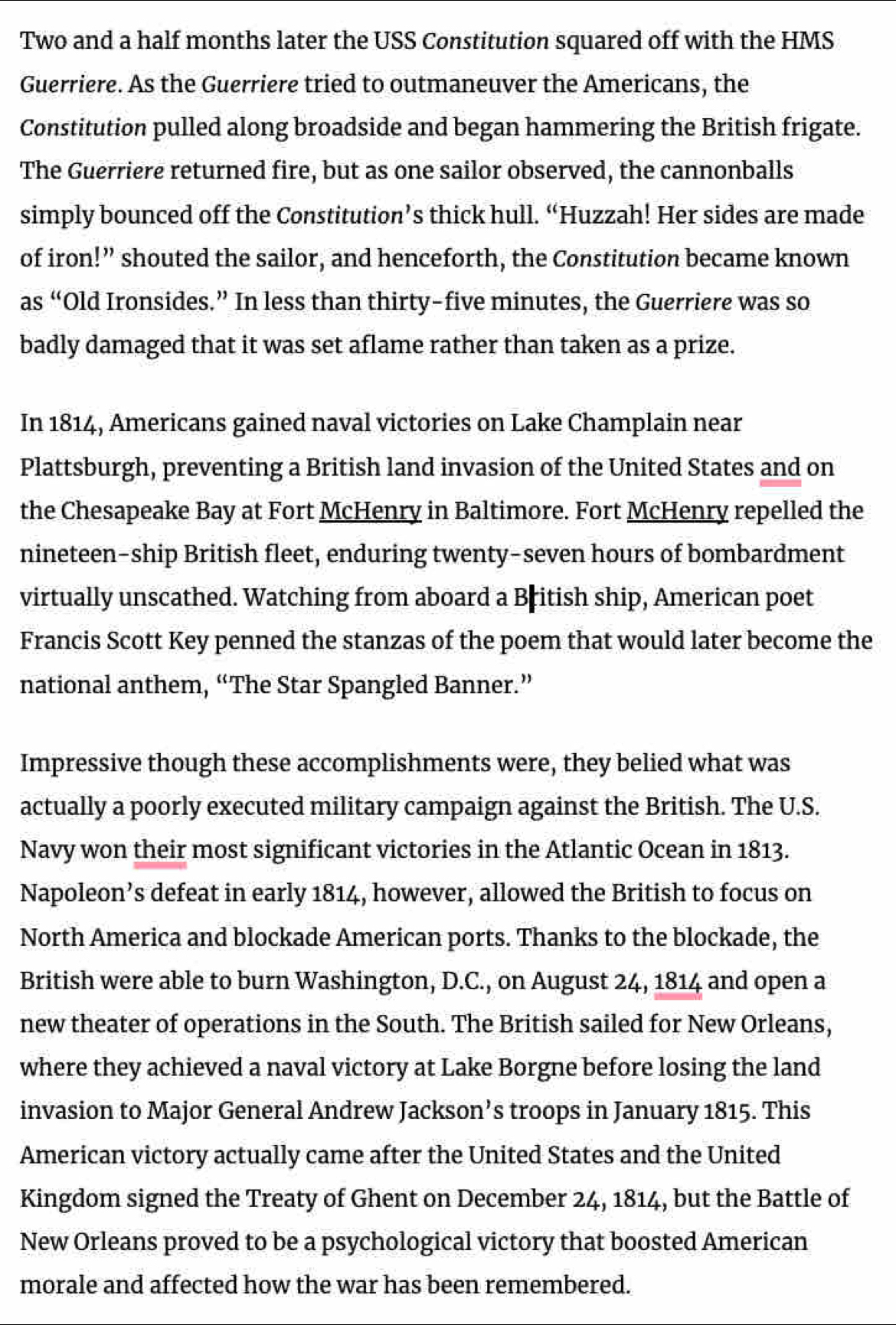 Two and a half months later the USS Constitution squared off with the HMS 
Guerriere. As the Guerriere tried to outmaneuver the Americans, the 
Constitution pulled along broadside and began hammering the British frigate. 
The Guerriere returned fire, but as one sailor observed, the cannonballs 
simply bounced off the Constitution’s thick hull. “Huzzah! Her sides are made 
of iron!” shouted the sailor, and henceforth, the Constitution became known 
as “Old Ironsides.” In less than thirty-five minutes, the Guerriere was so 
badly damaged that it was set aflame rather than taken as a prize. 
In 1814, Americans gained naval victories on Lake Champlain near 
Plattsburgh, preventing a British land invasion of the United States and on 
the Chesapeake Bay at Fort McHenry in Baltimore. Fort McHenry repelled the 
nineteen-ship British fleet, enduring twenty-seven hours of bombardment 
virtually unscathed. Watching from aboard a British ship, American poet 
Francis Scott Key penned the stanzas of the poem that would later become the 
national anthem, “The Star Spangled Banner.” 
Impressive though these accomplishments were, they belied what was 
actually a poorly executed military campaign against the British. The U.S. 
Navy won their most significant victories in the Atlantic Ocean in 1813. 
Napoleon’s defeat in early 1814, however, allowed the British to focus on 
North America and blockade American ports. Thanks to the blockade, the 
British were able to burn Washington, D.C., on August 24, 1814 and open a 
new theater of operations in the South. The British sailed for New Orleans, 
where they achieved a naval victory at Lake Borgne before losing the land 
invasion to Major General Andrew Jackson’s troops in January 1815. This 
American victory actually came after the United States and the United 
Kingdom signed the Treaty of Ghent on December 24, 1814, but the Battle of 
New Orleans proved to be a psychological victory that boosted American 
morale and affected how the war has been remembered.