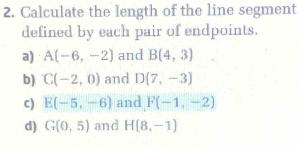 Calculate the length of the line segment 
defined by each pair of endpoints. 
a) A(-6,-2) and B(4,3)
b) C(-2,0) and D(7,-3)
c) E(-5,-6) and F(-1,-2)
d) G(0,5) and H(8,-1)