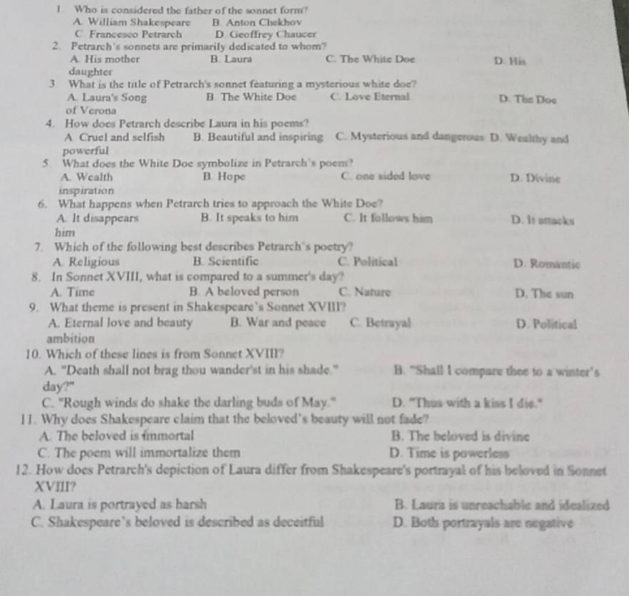 Who is considered the father of the sonnet form?
A. William Shakespeare B. Anton Chekhov
C. Francesco Petrarch D. Geoffrey Chaucer
2. Petrarch's sonnets are primarily dedicated to whom?
A. His mother B. Laura C. The White Doe D. His
daughter
3 What is the title of Petrarch's sonnet featuring a mysterious white doe?
A. Laura's Song B. The White Doe C. Love Eternal D. The Doe
of Verona
4. How does Petrarch describe Laura in his poems?
A Cruel and selfish B. Beautiful and inspiring C. Mysterious and dangerous D. Wealthy and
powerful
5. What does the White Doe symbolize in Petrarch's poem?
A. Wealth B. Hope C. one sided love D. Divine
inspiration
6. What happens when Petrarch tries to approach the White Doe?
A. It disappears B. It speaks to him C. It follows him D. it attacks
him
7. Which of the following best describes Petrarch's poetry?
A. Religious B. Scientific C. Political D. Romantic
8. In Sonnet XVIII, what is compared to a summer's day?
A. Time B. A beloved person C. Nature D. The sun
9. What theme is present in Shakespeare’s Sonnet XVIII?
A. Eternal love and beauty B. War and peace C. Betrayal D. Political
ambition
10. Which of these lines is from Sonnet XVIII?
A. "Death shall not brag thou wander'st in his shade." B. “Shall I compare thee to a winter's
day?"
C. "Rough winds do shake the darling buds of May." D. "Thus with a kiss I die."
11. Why does Shakespeare claim that the beloved's beauty will not fade?
A. The beloved is fimmortal B. The beloved is divine
C. The poem will immortalize them D. Time is powerless
12. How does Petrarch's depiction of Laura differ from Shakespeare's portrayal of his beloved in Sonnet
XVIII?
A. Laura is portrayed as harsh B. Laura is unreachable and idealized
C. Shakespeare’s beloved is described as deceitful D. Both portrayals are negative