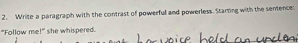 Write a paragraph with the contrast of powerful and powerless. Starting with the sentence: 
“Follow me!” she whispered.