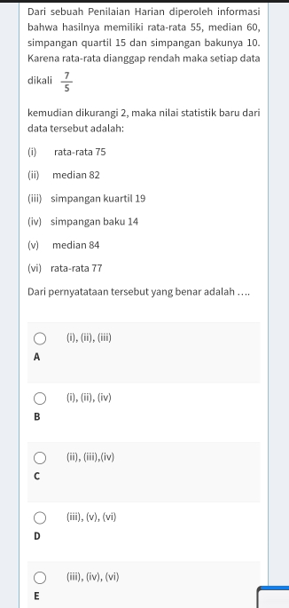 Dari sebuah Penilaian Harian diperoleh informasi
bahwa hasilnya memiliki rata-rata 55, median 60,
simpangan quartil 15 dan simpangan bakunya 10.
Karena rata-rata dianggap rendah maka setiap data
dikali  7/5 
kemudian dikurangi 2, maka nilai statistik baru dari
data tersebut adalah:
(i) rata-rata 75
(ii) median 82
(iii) simpangan kuartil 19
(iv) simpangan baku 14
(v) median 84
(vi) rata-rata 77
Dari pernyatataan tersebut yang benar adalah … ..
(i), (ii),(iii)
A
(i),(ii),(iv)
B
(ii ,(iii),(iv)
C
(iii). (v),(vi)
D
(iii),(iv),(vi) 
E