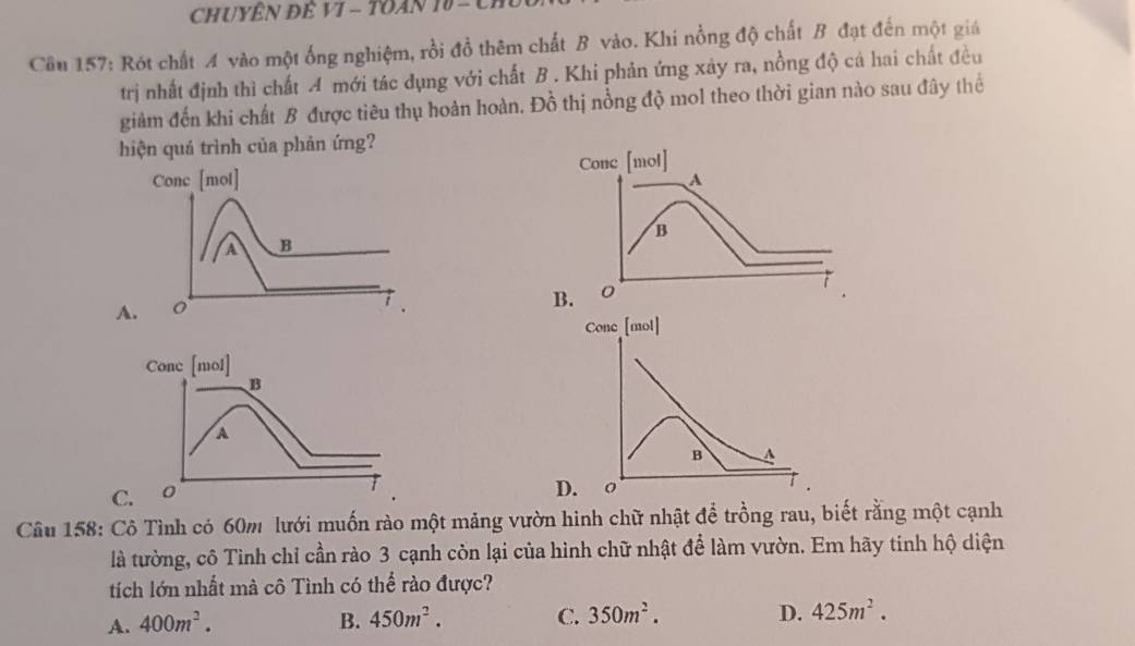 CHUYÊN ĐÊ VI - TOAN 10 -
Cầu 157: Rót chất A vào một ống nghiệm, rồi đồ thêm chất B vào. Khi nồng độ chất B đạt đến một giá
trị nhất định thì chất A mới tác dụng với chất B . Khi phản ứng xây ra, nồng độ cả hai chất đều
giảm đến khi chất B được tiêu thụ hoàn hoàn. Đồ thị nồng độ mol theo thời gian nào sau đây thể
hiện quá trình của phản ứng?
Conc [mol]
B A
D. o
Câu 158: Cô Tình có 60m lưới muốn rào một mảng vườn hinh chữ nhật để trồng rau, biết rằng một cạnh
là tường, cô Tình chỉ cần rào 3 cạnh còn lại của hình chữ nhật để làm vườn. Em hãy tinh hộ diện
tích lớn nhất mà cô Tình có thể rào được?
A. 400m^2. B. 450m^2. C. 350m^2.
D. 425m^2.