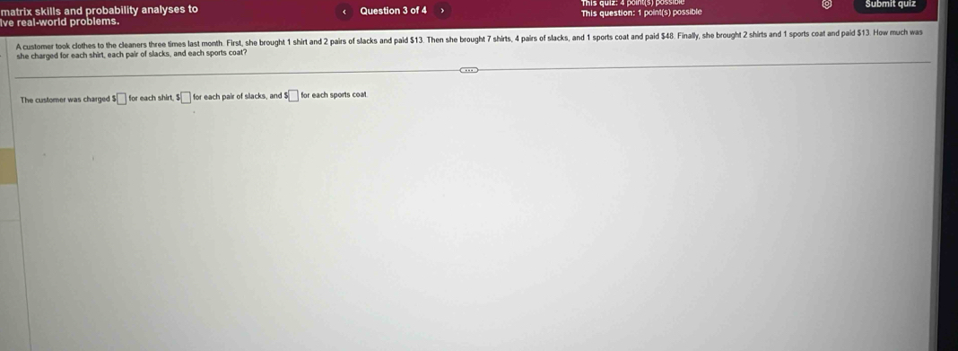 matrix skills and probability analyses to Question 3 of 4 Submit quiz 
ve real-world problems. This question: 1 point(s) possible 
A customer took clothes to the cleaners three times last month. First, she brought 1 shirt and 2 pairs of slacks and paid $13. Then she brought 7 shirts, 4 pairs of slacks, and 1 sports coat and paid $48. Finally, she brought 2 shirts and 1 sports coat and paid $13. How much was 
she charged for each shirt, each pair of slacks, and each sports coat? 
The customer was charged s□ for each shirt. $□ for each pair of slacks, and $□ for each sports coat.