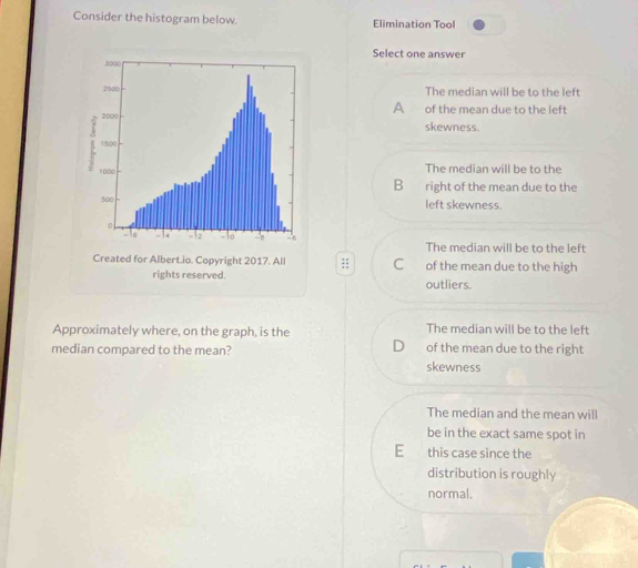 Consider the histogram below. Elimination Tool
Select one answer
The median will be to the left
A
of the mean due to the left
skewness.
The median will be to the
B right of the mean due to the
left skewness.
The median will be to the left
;; of the mean due to the high
outliers.
Approximately where, on the graph, is the The median will be to the left
D
median compared to the mean? skewness of the mean due to the right
The median and the mean will
be in the exact same spot in
E this case since the
distribution is roughly
normal.