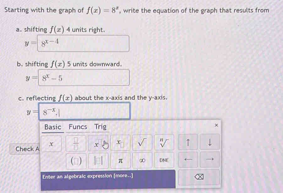 Starting with the graph of f(x)=8^x , write the equation of the graph that results from 
a. shifting f(x)4 units right.
y=8^(x-4)
b. shifting f(x)5 units downward.
y=8^x-5
c. reflecting f(x) about the x-axis and the y-axis.
y=|8^(-x).|
Basic Funcs Trig 
×
x  □ /□   x x sqrt() n sqrt() ↑ 
V 
Check A 
() π ∞ DNE ← 
Enter an algebraic expression [more..]