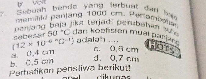 b. Volt
7. Sebuah benda yang terbuat dari baja
memiliki panjang 1000 cm. Pertambahan
panjang baja jika terjadi perubahan suhu
adalah ....
(12* 10^((-6)°C^-1)) sebesar 50°C dan koefisien muaí panjang Hots
a. 0,4 cm
c. 0,6 cm;
b. 0,5 cm
d. 0,7 cm
Perhatikan peristiwa berikut!
dik unas