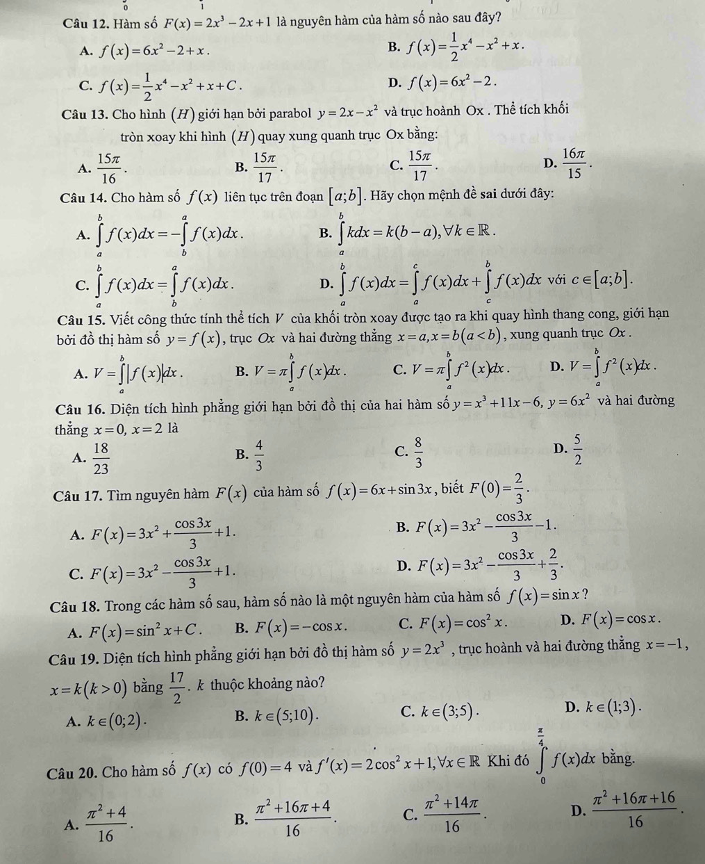 Hàm số F(x)=2x^3-2x+1 là nguyên hàm của hàm số nào sau đây?
A. f(x)=6x^2-2+x.
B. f(x)= 1/2 x^4-x^2+x.
C. f(x)= 1/2 x^4-x^2+x+C.
D. f(x)=6x^2-2.
Câu 13. Cho hình (H) giới hạn bởi parabol y=2x-x^2 và trục hoành Ox . Thể tích khối
tròn xoay khi hình (H) quay xung quanh trục Ox bằng:
A.  15π /16 .  15π /17 .  15π /17 .  16π /15 .
B.
C.
D.
Câu 14. Cho hàm số f(x) liên tục trên đoạn [a;b]. Hãy chọn mệnh đề sai dưới đây:
A. ∈tlimits _a^(bf(x)dx=-∈tlimits _b^af(x)dx. ∈tlimits _a^bkdx=k(b-a),forall k∈ R.
B.
C. ∈tlimits _a^bf(x)dx=∈tlimits _b^af(x)dx. ∈tlimits _a^bf(x)dx=∈tlimits _a^cf(x)dx+∈tlimits _c^bf(x)dx với c∈ [a;b].
D.
Câu 15. Viết công thức tính thể tích V của khối tròn xoay được tạo ra khi quay hình thang cong, giới hạn
bởi đồ thị hàm số y=f(x) , trục Ox và hai đường thẳng x=a,x=b(a , xung quanh trục Ox .
A. V=∈tlimits _a^b|f(x)|dx. B. V=π ∈tlimits _a^bf(x)dx. C. V=π ∈tlimits _a^bf^2)(x)dx. D. V=∈tlimits _a^(bf^2)(x)dx.
Câu 16. Diện tích hình phẳng giới hạn bởi đồ thị của hai hàm số y=x^3+11x-6,y=6x^2 và hai đường
thẳng x=0,x=21 a
C.
D.
A.  18/23   4/3   8/3   5/2 
B.
Câu 17. Tìm nguyên hàm F(x) của hàm số f(x)=6x+sin 3x , biết F(0)= 2/3 .
B.
A. F(x)=3x^2+ cos 3x/3 +1. F(x)=3x^2- cos 3x/3 -1.
C. F(x)=3x^2- cos 3x/3 +1.
D. F(x)=3x^2- cos 3x/3 + 2/3 .
Câu 18. Trong các hàm số sau, hàm số nào là một nguyên hàm của hàm số f(x)=sin x ?
A. F(x)=sin^2x+C. B. F(x)=-cos x. C. F(x)=cos^2x. D. F(x)=cos x.
Câu 19. Diện tích hình phẳng giới hạn bởi đồ thị hàm số y=2x^3 , trục hoành và hai đường thẳng x=-1,
x=k(k>0) bằng  17/2  k thuộc khoảng nào?
A. k∈ (0;2).
C.
B. k∈ (5;10). k∈ (3;5).
D. k∈ (1;3).
Câu 20. Cho hàm số f(x) có f(0)=4 và f'(x)=2cos^2x+1,forall x∈ R Khi đó ∈tlimits _0^((frac π)4)f(x)dx bằng.
A.  (π^2+4)/16 .  (π^2+16π +4)/16 . C.  (π^2+14π )/16 . D.  (π^2+16π +16)/16 .
B.