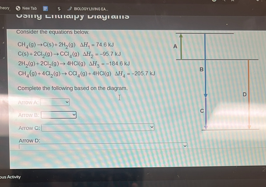 heory New Tab S BIOLOGY:LIVING EA... 
Osing Ehtaıpy Diagrams 
Consider the equations below.
CH_4(g)to C(s)+2H_2(g)Delta H_1=74.6kJ
C(s)+2Cl_2(g)to CCl_4(g)Delta H_2=-95.7kJ
2H_2(g)+2Cl_2(g)to 4HCl(g)Delta H_3=-184.6kJ
CH_4(g)+4Cl_2(g)to CCl_4(g)+4HCl(g)Delta H_4=-205.7kJ
Complete the following based on the diagram. 
Arrow A: 
Arrow B: 
Arrow C: 
Arrow D: 
2 
bus Activity