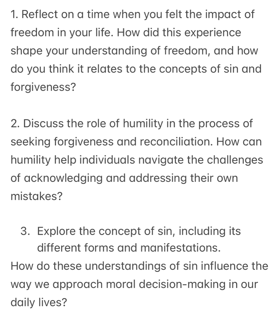 Reflect on a time when you felt the impact of 
freedom in your life. How did this experience 
shape your understanding of freedom, and how 
do you think it relates to the concepts of sin and 
forgiveness? 
2. Discuss the role of humility in the process of 
seeking forgiveness and reconciliation. How can 
humility help individuals navigate the challenges 
of acknowledging and addressing their own 
mistakes? 
3. Explore the concept of sin, including its 
different forms and manifestations. 
How do these understandings of sin influence the 
way we approach moral decision-making in our 
daily lives?