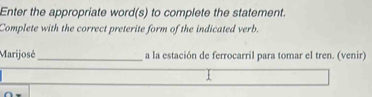 Enter the appropriate word(s) to complete the statement. 
Complete with the correct preterite form of the indicated verb. 
Marijosé _a la estación de ferrocarril para tomar el tren. (venir)