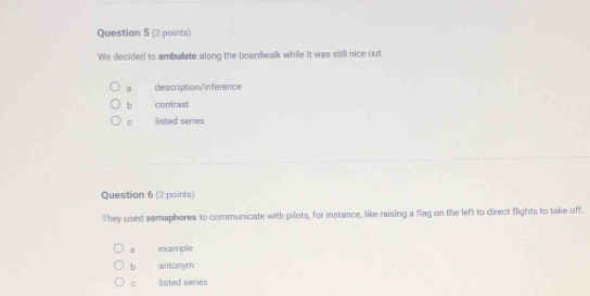 We decided to ambulate along the boardwalk while it was still nice out.
a description/inference
b contrast
C listed series
Question 6 (2 points)
They used semaphores to communicate with pilots, for instance, like raising a flag on the left to direct flights to take off.
a example
b antonym
listed series