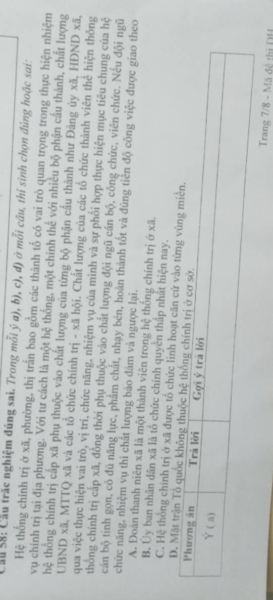 Cầu 58: Cầu trăc nghiệm đúng sai. Trong mỗi ý a), b), c), d) ở mỗi câu, thí sinh chọn đúng hoặc sai:
Hệ thống chính trị ở xã, phường, thị trấn bao gồm các thành tố có vai trò quan trọng trong thực hiện nhiệm
vụ chính trị tại địa phương. Với tư cách là một hệ thống, một chinh thể với nhiều bộ phận cấu thành, chất lượng
thệ thống chính trị cấp xã phụ thuộc vào chất lượng của từng bộ phận cấu thành như Đảng ủy xã, HĐND xã,
UBND xã, MTTQ xã và các tổ chức chính trị - xã hội. Chất lượng của các tổ chức thành viên thể hiện thông
qua việc thực hiện vai trò, vị trí, chức năng, nhiệm vụ của mình và sự phối hợp thực hiện mục tiêu chung của hệ
thống chính trị cấp xã, đồng thời phụ thuộc vào chất lượng đội ngũ cán bộ, công chức, viên chức. Nếu đội ngũ
cán bộ tinh gọn, có đủ năng lực, phẩm chất, nhạy bén, hoàn thành tốt và đúng tiến độ công việc được giao theo
chức năng, nhiệm vụ thì chất lượng bảo đảm và ngược lại.
A. Đoàn thanh niên xã là một thành viên trong hệ thống chính trị ở xã.
B. Ủy ban nhân dân xã là tổ chức chính quyền thấp nhất hiện nay.
C. Hệ thống chính trị ở xã được tổ chức linh hoạt căn c
D. Mặt
Trang 7/8 - Mã đệ thị DH