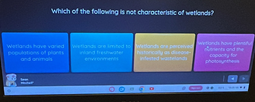 Which of the following is not characteristic of wetlands?
Wetlands have varied Wetlands are limited to Wetlands are perceived Wetlands have plentiful
nutrients and the
populations of plants inland freshwater historically as disease- capacity for
and animals environments infested wastelands photosynthesis
Sean
Mitchell"