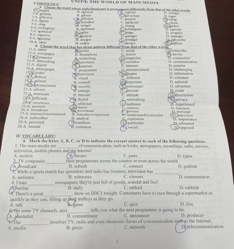 1/ PHONETICS: UNITA: THE WORLD OF MASS MEDIA
IA media * Choose the word whose underlined part is pronounced differently from that of the other words. D. connect
2.A. attitude B. advent B. network   website Cadvantage D. mass
3.A. effective
4.A. digital B. describer B. efficient C. applicant C. expand D tablet D. visual
5.A. data
6.A. technology. instant C. drama D nddict
7.A. technical B. dominant Ccollaborate D. comedy D. inventor
C. vidço
8.A. massive B nnalyze Bseller D. separate
C. interact
9.A. function B. discuss Coconduct D.subscribe
10.A. vjrus B. online C. device Dymillion
11.A. tablet * Choose the word that has stress pattern different from that of the other words. Desubscribe
media C. social
12.A. newspaper B. smartphone C. access D device
13. A /computer B. technology Omagazine D. connection
14.A. networking Batelevision D. communication
15.A. digital Bentertain C socialize C. Internet D. popular
16.A. photograph
17.A video B. programme C. announcement D. challenging D. information
Retelevision Cytheatre
18 A. deliver C. different D. common
19 A. animal B. comedy B. visual Chimportant D. national
20 A dvancement 1 security Comessenger D. adventure
21.A. advent B. emerge Cprevent D. event
22.A. dominant B. Internet C. attitude D description
23.A. efficient C networking Dprivacy
24.A. enormous D digital
25.A. account By detect B. addicted Craudience C. remove D. experienced
26.A. broadcast   download D. function D. message
27.A. interact/recommend B. introduce/represent C.service C. understand/overcome D. interview
28.A. subscriber B. analyst C. explosion D. importance
29.A. personal BAmedium O particular D. educated
30.A. instant B. common Cysocial D opposed
II/ VOCABULARY:
↓ Mark the letter A, B, C, or D to indicate the correct answer to cach of the following questions.
1. The mass media are _of communication, such as books, newspapers, recordings, radio, movies,
television, mobile phones and the Internet.
A. models B/means C. parts D. types
2. TV companies _their programmes across the country or even across the world.
A. broadcast B. refresh C. connect D. publish
3. While a sports match has spectators and radio has listeners, television has_ .
A. audience B. witnesses C. viewers D. commentators
_
4. I hate newspapers; they're just full of gossip, scandal and lies!
Ajonline B. daily C. tabloid D. rubbish
5. There's a great_ show on BBCI tonight. Contestants have to race through a supermarket as
quickly as they can, filling up their trolleys as they go.
A. talk B. game C. quiz D. live
6. On some TV channels, a(n) _tells you what the next programme is going to be.
A. journalist B. commentator C. announcer D. producer
_
7. The involves TV, radio and even electronic forms of communication such as the Internet.
A. media B. press C. network Di telecommunication