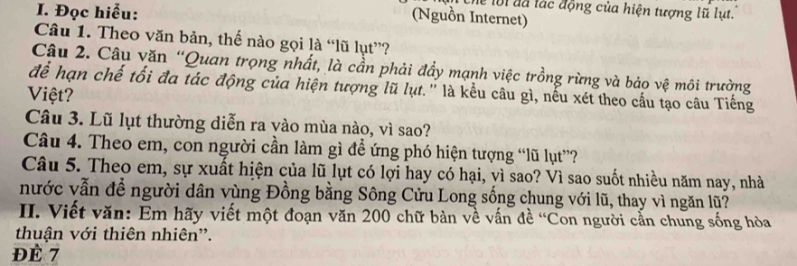 Đọc hiểu: 
ể lội đã lác động của hiện tượng lũ lụt. 
(Nguồn Internet) 
Câu 1. Theo văn bản, thế nào gọi là “lũ lụt”? 
Câu 2. Câu văn “Quan trọng nhất, là cần phải đẩy mạnh việc trồng rừng và bảo vệ môi trường 
để hạn chế tối đa tác động của hiện tượng lũ lụt.' là kểu câu gì, nếu xét theo cầu tạo câu Tiếng 
Việt? 
Câu 3. Lũ lụt thường diễn ra vào mùa nào, vì sao? 
Câu 4. Theo em, con người cần làm gì đề ứng phó hiện tượng “lũ lụt”? 
Câu 5. Theo em, sự xuất hiện của lũ lụt có lợi hay có hại, vì sao? Vì sao suốt nhiều năm nay, nhà 
nước vẫn để người dân vùng Đồng bằng Sông Cửu Long sống chung với lũ, thay vì ngăn lũ? 
II. Viết văn: Em hãy viết một đoạn văn 200 chữ bàn về vấn đề 'Con người cẳn chung sống hòa 
thuận với thiên nhiên'. 
ĐÉ 7