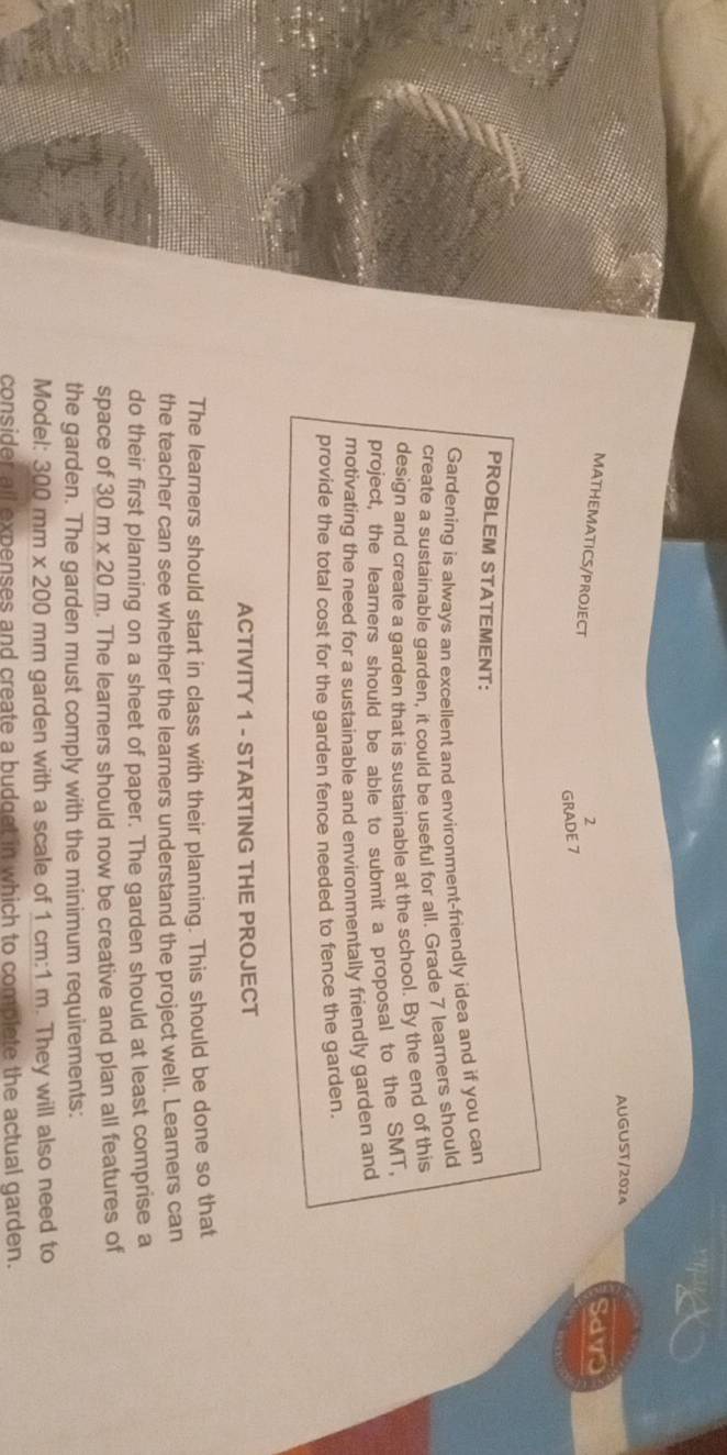 AUGUST/2024 
MATHEMATICS/PROJECT 
2 
Savo 
GRADE 7 
PROBLEM STATEMENT: 
Gardening is always an excellent and environment-friendly idea and if you can 
create a sustainable qarden. it could be useful for all. Grade 7 learners should 
design and create a garden that is sustainable at the school. By the end of this 
project, the learners should be able to submit a proposal to the SMT, 
motivating the need for a sustainable and environmentally friendly garden and 
provide the total cost for the garden fence needed to fence the garden. 
ACTIVITY 1 - STARTING THE PROJECT 
The learners should start in class with their planning. This should be done so that 
the teacher can see whether the learners understand the project well. Learners can 
do their first planning on a sheet of paper. The garden should at least comprise a 
space of 30m* 20m. The learners should now be creative and plan all features of 
the garden. The garden must comply with the minimum requirements: 
Model: 300mm * 200 mm garden with a scale of 1 cm:1 m. They will also need to 
consider all expenses and create a budget in which to complete the actual garden.