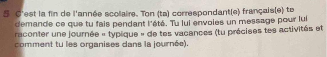 C'est la fin de l'année scolaire. Ton (ta) correspondant(e) français(e) te 
demande ce que tu fais pendant l'été. Tu lui envoies un message pour lui 
raconter une journée « typique » de tes vacances (tu précises tes activités et 
comment tu les organises dans la journée).