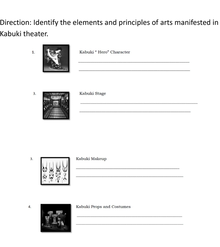 Direction: Identify the elements and principles of arts manifested in 
Kabuki theater. 
1. Kabuki “ Hero” Character 
_ 
_ 
3.Kabuki Stage 
_ 
_ 
3. Kabuki Makeup 
_ 
_ 
4. Kabuki Props and Costumes 
_ 
_