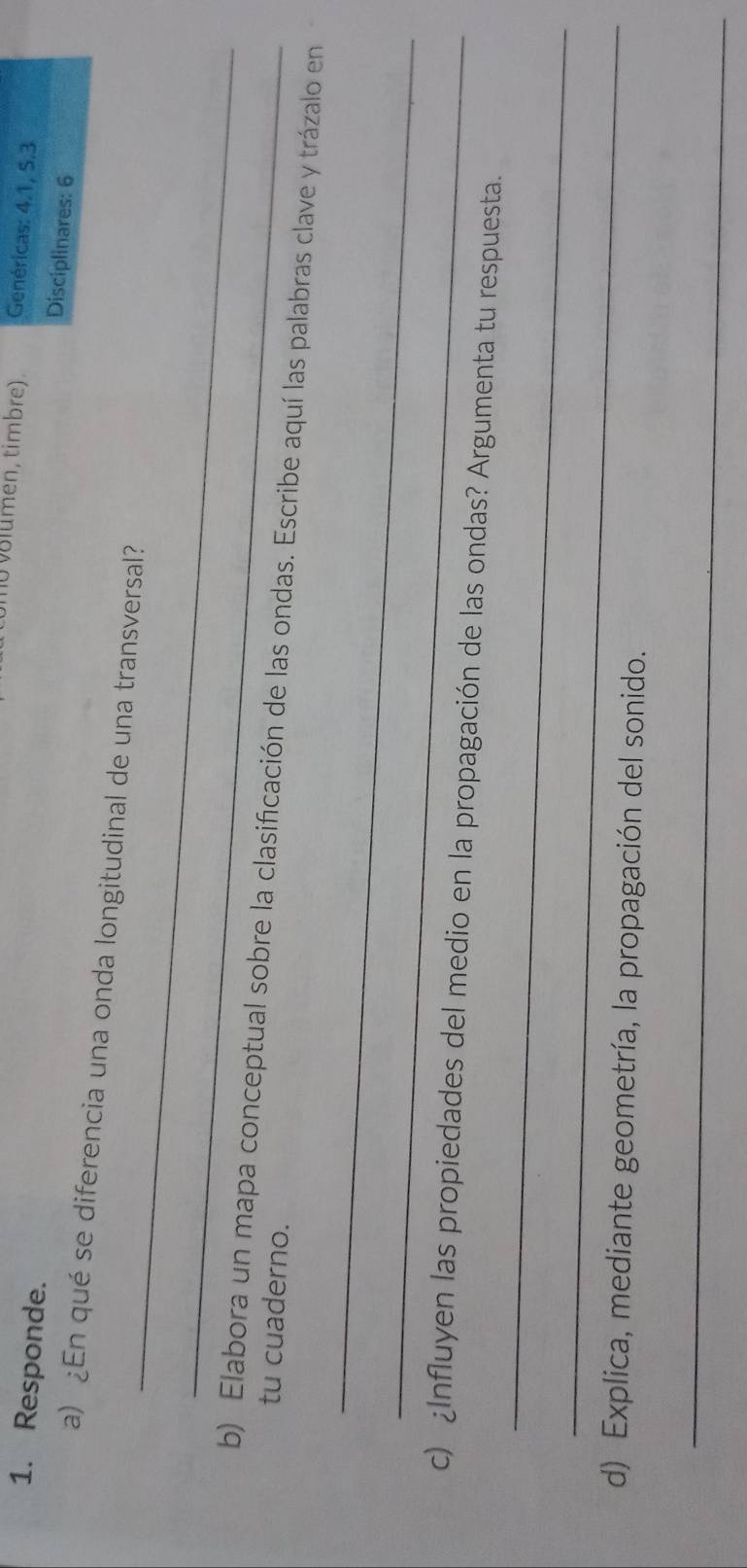 umen , timbre) . Genéricas: 4.1, 5. 3
1. Responde. 
Disciplinares: 6 
_ 
a) ¿En qué se diferencia una onda longitudinal de una transversal? 
_ 
b) Elabora un mapa conceptual sobre la clasificación de las ondas. Escribe aquí las palabras clave y trázalo en 
tu cuaderno. 
_ 
_ 
_ 
c) ¿Influyen las propiedades del medio en la propagación de las ondas? Argumenta tu respuesta. 
_ 
d) Explica, mediante geometría, la propagación del sonido. 
_