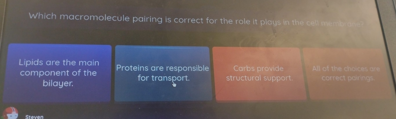 Which macromolecule pairing is correct for the role it plays in the cell membrane?
Lipids are the main Proteins are responsible Carbs provide All of the choices are
component of the
for transport. structural support. correct pairings.
bilayer.
Steven